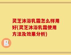 灵芝沐浴乳霜怎么样用好(灵芝沐浴乳霜使用方法及效果分析)