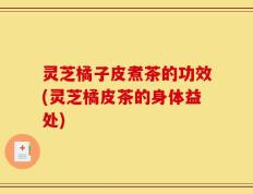 灵芝橘子皮煮茶的功效(灵芝橘皮茶的身体益处)