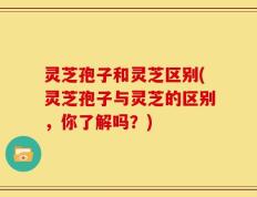 灵芝孢子和灵芝区别(灵芝孢子与灵芝的区别，你了解吗？)