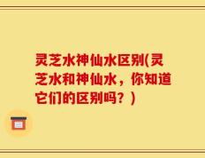 灵芝水神仙水区别(灵芝水和神仙水，你知道它们的区别吗？)