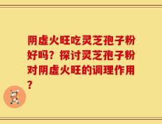 阴虚火旺吃灵芝孢子粉好吗？探讨灵芝孢子粉对阴虚火旺的调理作用？