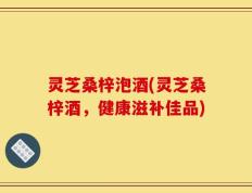 灵芝桑梓泡酒(灵芝桑梓酒，健康滋补佳品)