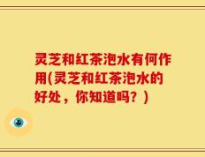 灵芝和红茶泡水有何作用(灵芝和红茶泡水的好处，你知道吗？)