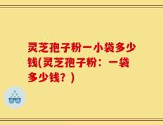灵芝孢子粉一小袋多少钱(灵芝孢子粉：一袋多少钱？)