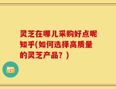 灵芝在哪儿采购好点呢知乎(如何选择高质量的灵芝产品？)