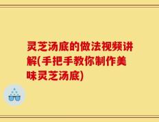 灵芝汤底的做法视频讲解(手把手教你制作美味灵芝汤底)