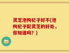 灵芝泡枸杞子好不(泡枸杞子配灵芝的好处，你知道吗？)
