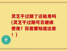 灵芝干过期了还能用吗(灵芝干过期可否继续使用？你需要知道这些！)
