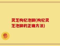 灵芝枸杞泡脚(枸杞灵芝泡脚的正确方法)