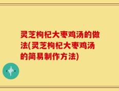 灵芝枸杞大枣鸡汤的做法(灵芝枸杞大枣鸡汤的简易制作方法)
