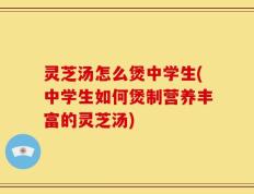 灵芝汤怎么煲中学生(中学生如何煲制营养丰富的灵芝汤)