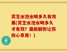 灵芝水泡水喝多久有效果(灵芝水泡水喝多久才有效？最新解析让你放心享用！)