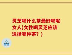 灵芝喝什么茶最好喝呢女人(女性喝灵芝应该选择哪种茶？)