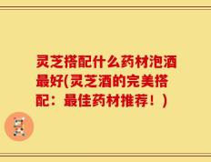 灵芝搭配什么药材泡酒最好(灵芝酒的完美搭配：最佳药材推荐！)