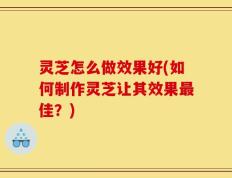 灵芝怎么做效果好(如何制作灵芝让其效果最佳？)