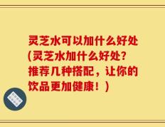 灵芝水可以加什么好处(灵芝水加什么好处？推荐几种搭配，让你的饮品更加健康！)