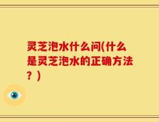灵芝泡水什么问(什么是灵芝泡水的正确方法？)