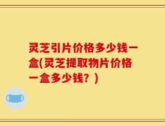 灵芝引片价格多少钱一盒(灵芝提取物片价格一盒多少钱？)