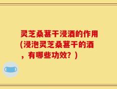 灵芝桑葚干浸酒的作用(浸泡灵芝桑葚干的酒，有哪些功效？)
