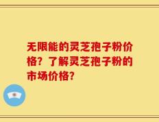 无限能的灵芝孢子粉价格？了解灵芝孢子粉的市场价格？