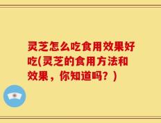 灵芝怎么吃食用效果好吃(灵芝的食用方法和效果，你知道吗？)