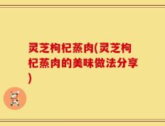 灵芝枸杞蒸肉(灵芝枸杞蒸肉的美味做法分享)