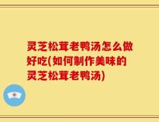 灵芝松茸老鸭汤怎么做好吃(如何制作美味的灵芝松茸老鸭汤)
