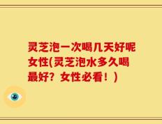 灵芝泡一次喝几天好呢女性(灵芝泡水多久喝最好？女性必看！)