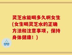 灵芝水能喝多久啊女生(女生喝灵芝水的正确方法和注意事项，保持身体健康！)