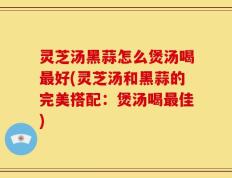 灵芝汤黑蒜怎么煲汤喝最好(灵芝汤和黑蒜的完美搭配：煲汤喝最佳)