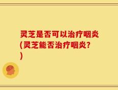 灵芝是否可以治疗咽炎(灵芝能否治疗咽炎？)
