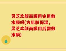 灵芝欢颜面膜用完用敷水膜吗(为肌肤保湿，灵芝欢颜面膜用后需敷水膜)