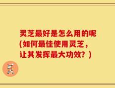 灵芝最好是怎么用的呢(如何最佳使用灵芝，让其发挥最大功效？)