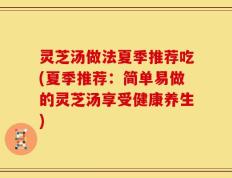 灵芝汤做法夏季推荐吃(夏季推荐：简单易做的灵芝汤享受健康养生)