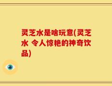 灵芝水是啥玩意(灵芝水 令人惊艳的神奇饮品)