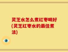 灵芝水怎么煮红枣喝好(灵芝红枣水的最佳煮法)
