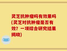 灵芝抗肿瘤吗有效果吗(灵芝对抗肿瘤是否有效？一项综合研究结果揭晓)