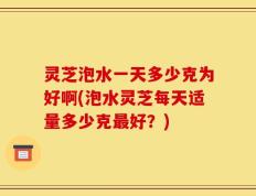 灵芝泡水一天多少克为好啊(泡水灵芝每天适量多少克最好？)