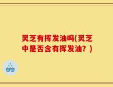 灵芝有挥发油吗(灵芝中是否含有挥发油？)