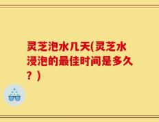 灵芝泡水几天(灵芝水浸泡的最佳时间是多久？)