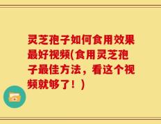 灵芝孢子如何食用效果最好视频(食用灵芝孢子最佳方法，看这个视频就够了！)