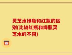 灵芝水绿瓶和红瓶的区别(比较红瓶和绿瓶灵芝水的不同)