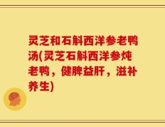 灵芝和石斛西洋参老鸭汤(灵芝石斛西洋参炖老鸭，健脾益肝，滋补养生)