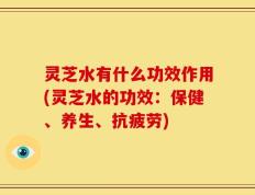 灵芝水有什么功效作用(灵芝水的功效：保健、养生、抗疲劳)