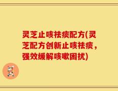 灵芝止咳祛痰配方(灵芝配方创新止咳祛痰，强效缓解咳嗽困扰)