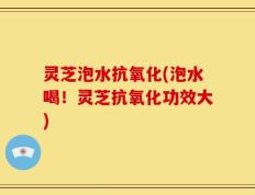 灵芝泡水抗氧化(泡水喝！灵芝抗氧化功效大)