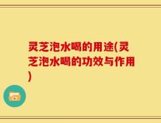 灵芝泡水喝的用途(灵芝泡水喝的功效与作用)