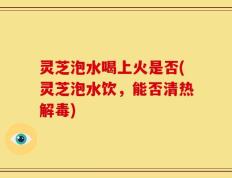 灵芝泡水喝上火是否(灵芝泡水饮，能否清热解毒)