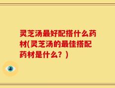 灵芝汤最好配搭什么药材(灵芝汤的最佳搭配药材是什么？)
