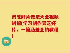 灵芝好片做法大全视频讲解(学习制作灵芝好片，一篇涵盖全的教程)